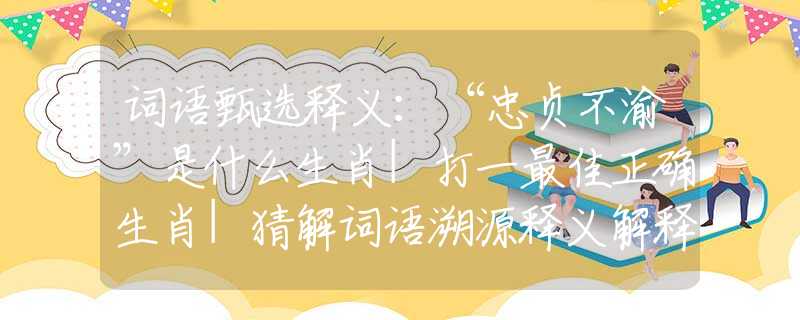 词语甄选释义：“忠贞不渝”是什么生肖|打一最佳正确生肖|猜解词语溯源释义解释