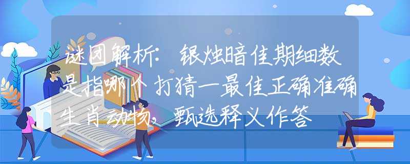 谜团解析:银烛暗佳期细数是指哪个打猜一最佳正确准确生肖动物，甄选释义作答