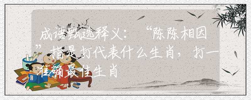 成语甄选释义：“陈陈相因”指是打代表什么生肖，打一准确最佳生肖