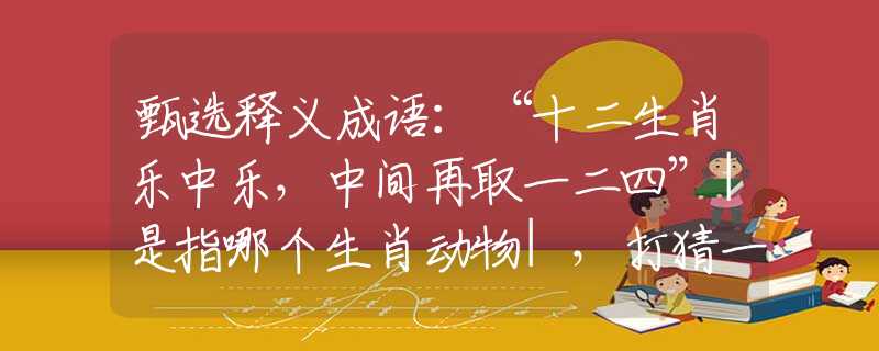 甄选释义成语：“十二生肖乐中乐，中间再取一二四”|是指哪个生肖动物|，打猜一最佳经典生肖成语解说落实