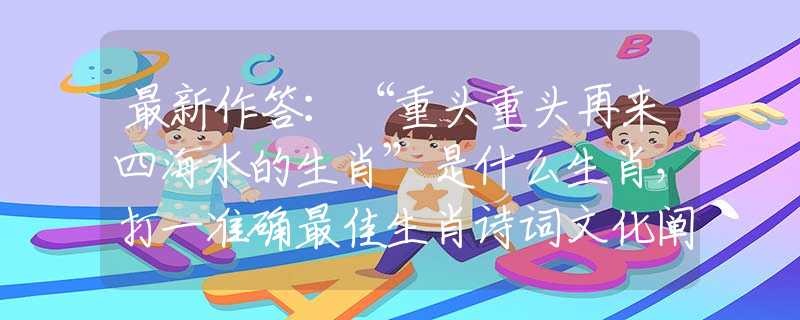 最新作答：“重头重头再来四海水的生肖”是什么生肖，打一准确最佳生肖诗词文化阐述解答落实
