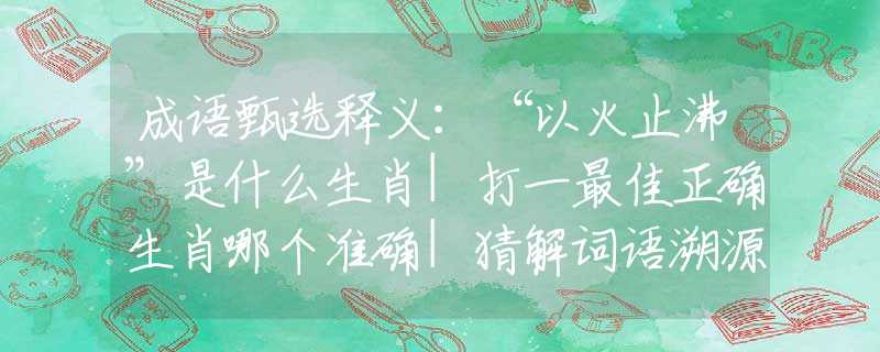 成语甄选释义：“以火止沸”是什么生肖|打一最佳正确生肖哪个准确|猜解词语溯源释义解释