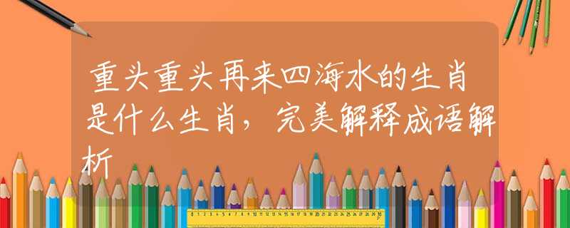 重头重头再来四海水的生肖是什么生肖，完美解释成语解析