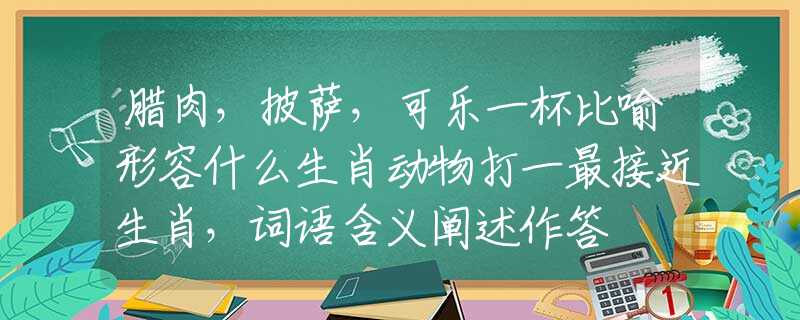 腊肉，披萨，可乐一杯比喻形容什么生肖动物打一最接近生肖，词语含义阐述作答