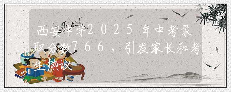 西安中学2025年中考录取分数766，引发家长和考生热议