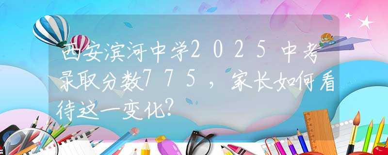 西安滨河中学2025中考录取分数775，家长如何看待这一变化？