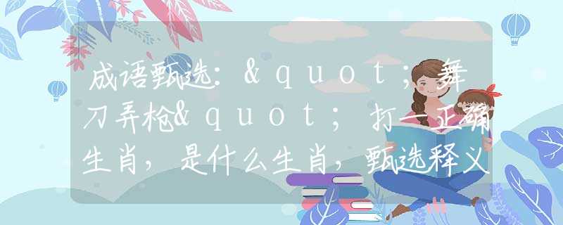 成语甄选："舞刀弄枪"打一正确生肖，是什么生肖，甄选释义词语阐述落实