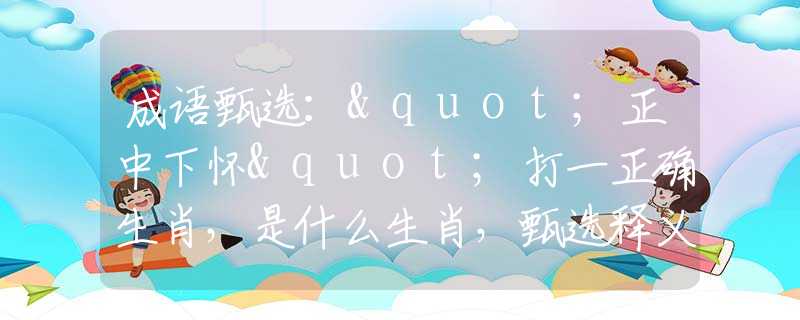 成语甄选："正中下怀"打一正确生肖，是什么生肖，甄选释义词语阐述落实