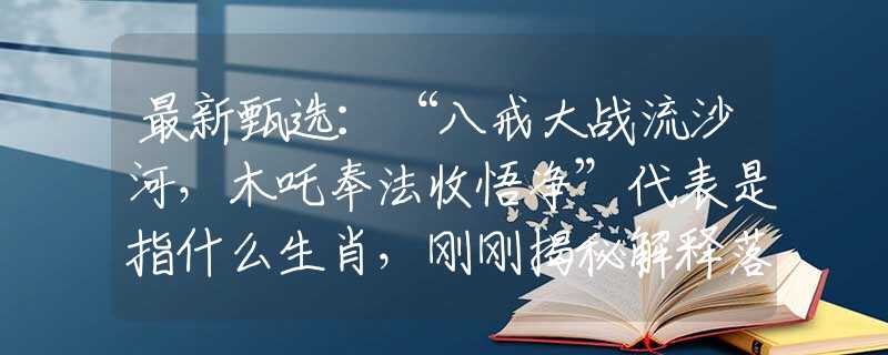 最新甄选：“八戒大战流沙河，木吒奉法收悟净”代表是指什么生肖，刚刚揭秘解释落实