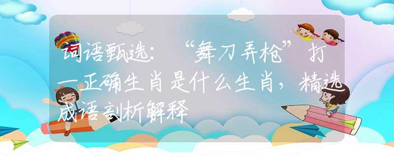 词语甄选：“舞刀弄枪”打一正确生肖是什么生肖，精选成语剖析解释