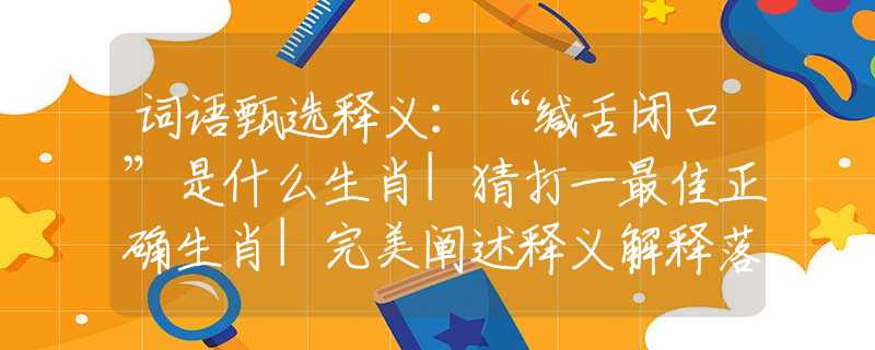 词语甄选释义：“缄舌闭口”是什么生肖|猜打一最佳正确生肖|完美阐述释义解释落实