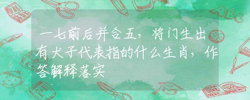 一七前后并合五，将门生出有犬子代表指的什么生肖，作答解释落实