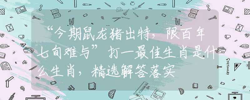 “今期鼠龙猪出特，限百年七旬难与”打一最佳生肖是什么生肖，精选解答落实