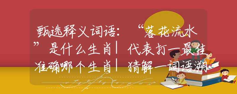 甄选释义词语：“落花流水”是什么生肖|代表打一最佳准确哪个生肖|猜解一词语溯源释义