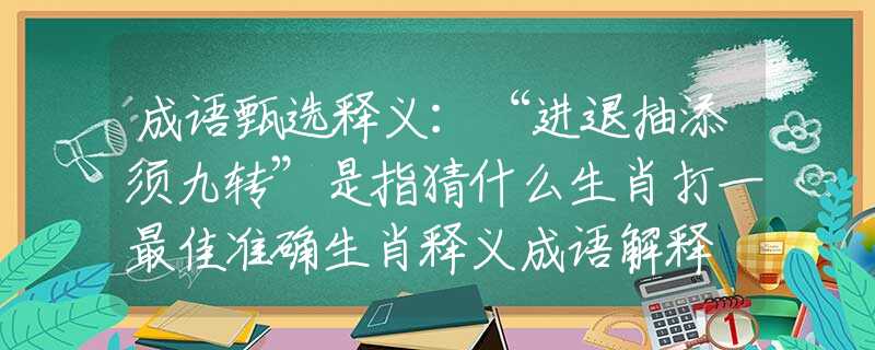 成语甄选释义：“进退抽添须九转”是指猜什么生肖打一最佳准确生肖释义成语解释
