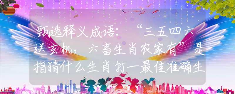 甄选释义成语：“三五四六送玄机，六畜生肖农家有”是指猜什么生肖打一最佳准确生肖释义成语解释