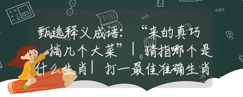 甄选释义成语：“来的真巧，搞几个大菜”|猜指哪个是什么生肖|打一最佳准确生肖词语|释义作答词语赏析解释