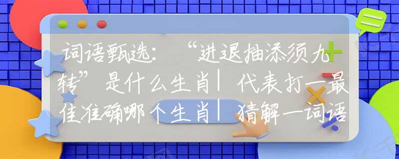 词语甄选：“进退抽添须九转”是什么生肖|代表打一最佳准确哪个生肖|猜解一词语溯源释义