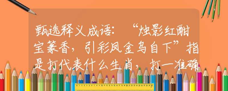 甄选释义成语:“烛影红酣宝篆香，引彩凤金乌自下”指是打代表什么生肖，打一准确最佳生肖，释义谜底剖析解释