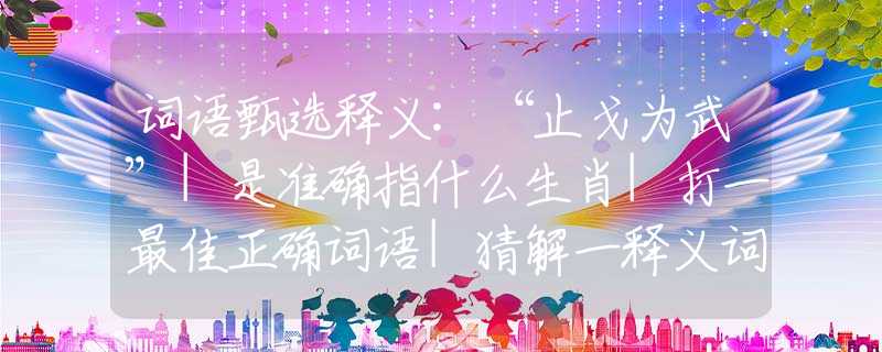词语甄选释义:“止戈为武”|是准确指什么生肖|打一最佳正确词语|猜解一释义词语作答解释