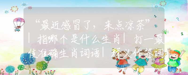 “最近感冒了，来点凉茶”|指哪个是什么生肖|打一最佳准确生肖词语|释义作答词语赏析解释