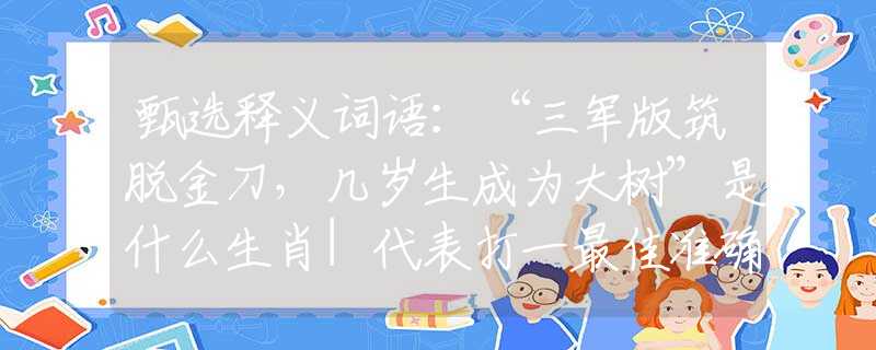 甄选释义词语：“三军版筑脱金刀，几岁生成为大树”是什么生肖|代表打一最佳准确哪个生肖|猜解一词语溯源释义