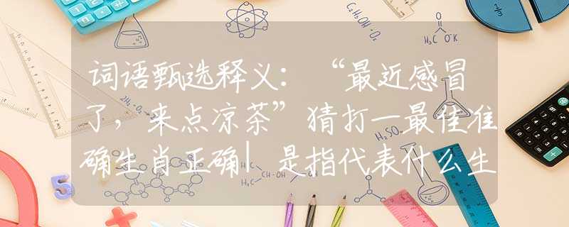 词语甄选释义：“最近感冒了，来点凉茶”猜打一最佳准确生肖正确|是指代表什么生肖|解一释义谜底分析解释