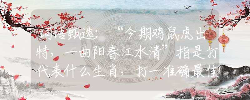 词语甄选：“今期鸡鼠虎出特，一曲阳春江水清”指是打代表什么生肖，打一准确最佳生肖