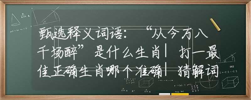 甄选释义词语：“从今万八千场醉”是什么生肖|打一最佳正确生肖哪个准确|猜解词语溯源释义解释