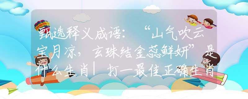 甄选释义成语：“山气吹云宝月凉，玄珠结金蕊鲜妍”是什么生肖|打一最佳正确生肖哪个准确|猜解词语溯源释义解释
