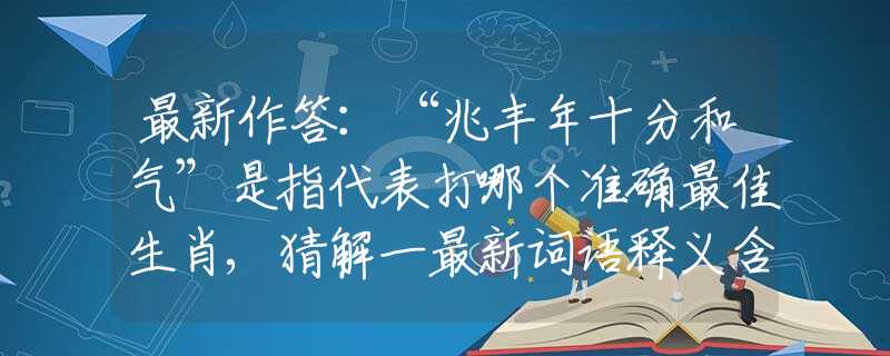 最新作答：“兆丰年十分和气”是指代表打哪个准确最佳生肖,猜解一最新词语释义含义
