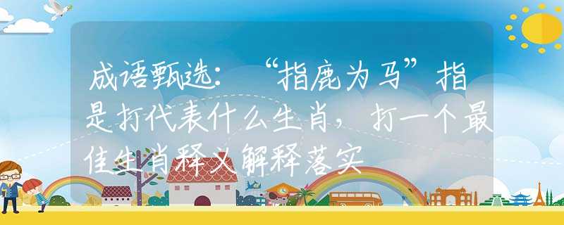 成语甄选：“指鹿为马”指是打代表什么生肖，打一个最佳生肖释义解释落实