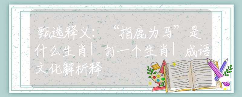 甄选释义：“指鹿为马”是什么生肖|打一个生肖|成语文化解析释