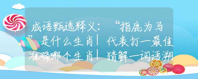 成语甄选释义：“指鹿为马”是什么生肖|代表打一最佳准确哪个生肖|猜解一词语溯源释义