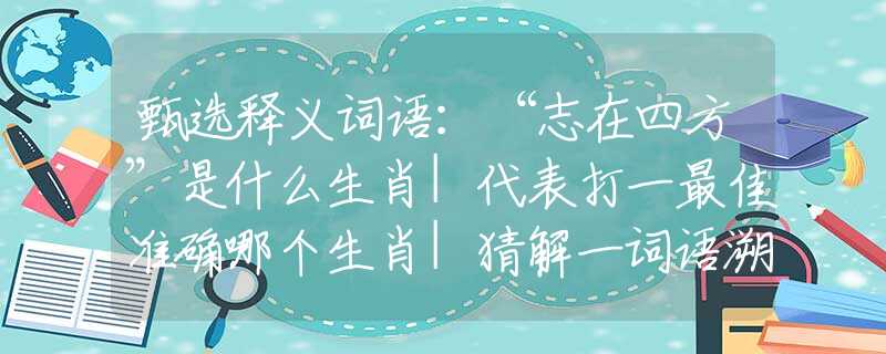 甄选释义词语：“志在四方”是什么生肖|代表打一最佳准确哪个生肖|猜解一词语溯源释义