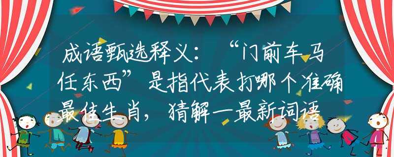 成语甄选释义：“门前车马任东西”是指代表打哪个准确最佳生肖,猜解一最新词语