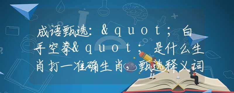 成语甄选："白手空拳"是什么生肖打一准确生肖，甄选释义词语阐述落实