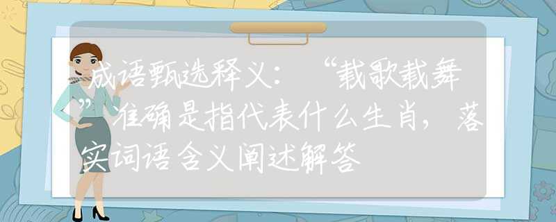成语甄选释义：“载歌载舞”准确是指代表什么生肖,落实词语含义阐述解答