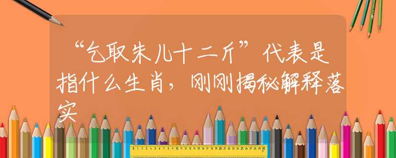 “乞取朱儿十二斤”代表是指什么生肖，刚刚揭秘解释落实
