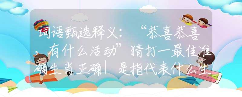词语甄选释义：“恭喜恭喜，有什么活动”猜打一最佳准确生肖正确|是指代表什么生肖|解一释义谜底分析解释