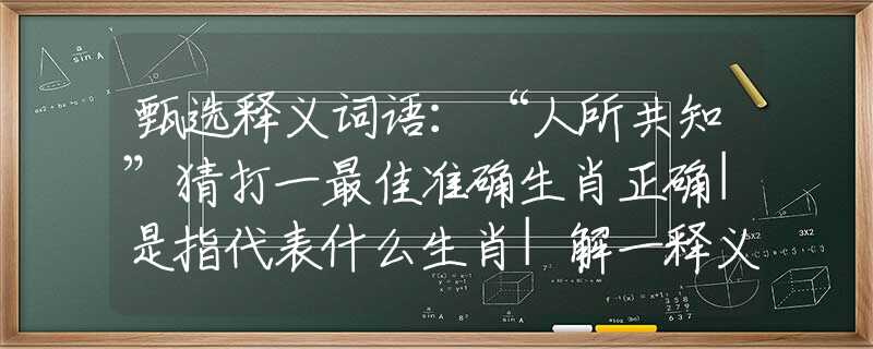 甄选释义词语：“人所共知”猜打一最佳准确生肖正确|是指代表什么生肖|解一释义谜底分析解释