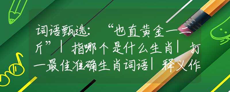 词语甄选：“也直黄金一二斤”|指哪个是什么生肖|打一最佳准确生肖词语|释义作答词语赏析解释