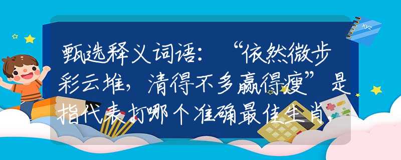 甄选释义词语：“依然微步彩云堆，清得不多赢得瘦”是指代表打哪个准确最佳生肖,猜解一最新词语