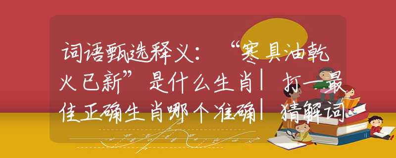 词语甄选释义：“寒具油乾火已新”是什么生肖|打一最佳正确生肖哪个准确|猜解词语溯源释义解释