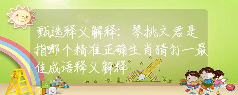 甄选释义解释：琴挑文君是指哪个精准正确生肖猜打一最佳成语释义解释