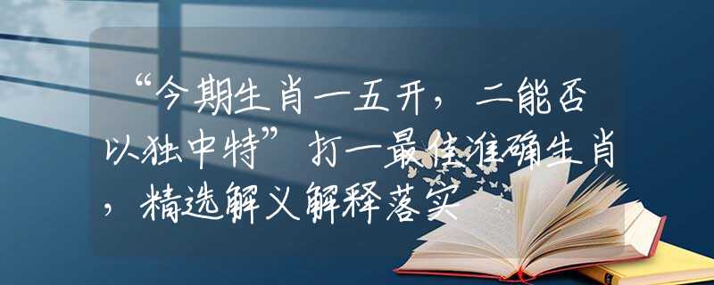“今期生肖一五开，二能否以独中特”打一最佳准确生肖，精选解义解释落实