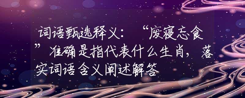 词语甄选释义：“废寝忘食”准确是指代表什么生肖,落实词语含义阐述解答
