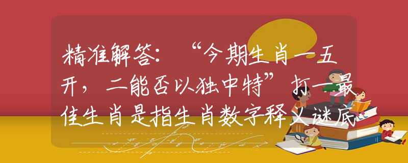 精准解答：“今期生肖一五开，二能否以独中特”打一最佳生肖是指生肖数字释义谜底剖析