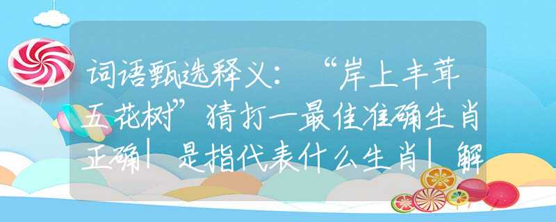 词语甄选释义：“岸上丰茸五花树”猜打一最佳准确生肖正确|是指代表什么生肖|解一释义谜底分析解释