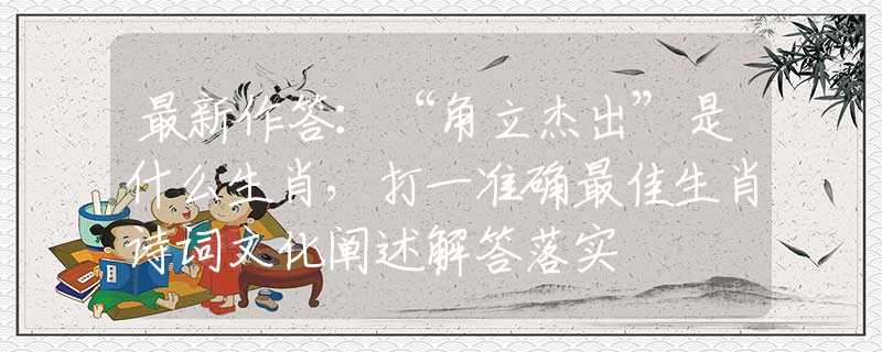 最新作答：“角立杰出”是什么生肖，打一准确最佳生肖诗词文化阐述解答落实